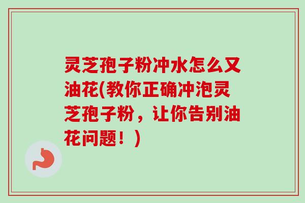 灵芝孢子粉冲水怎么又油花(教你正确冲泡灵芝孢子粉，让你告别油花问题！)