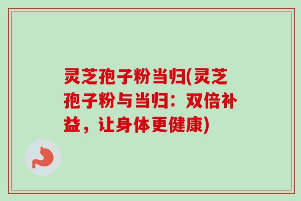 灵芝孢子粉当归(灵芝孢子粉与当归：双倍补益，让身体更健康)