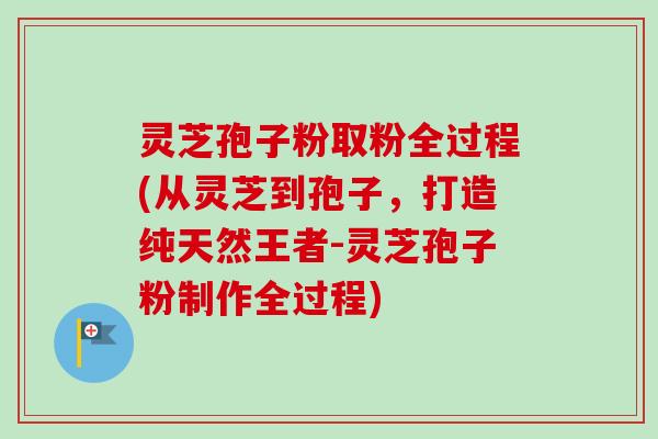 灵芝孢子粉取粉全过程(从灵芝到孢子，打造纯天然王者-灵芝孢子粉制作全过程)