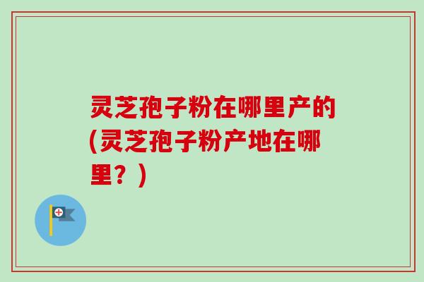 灵芝孢子粉在哪里产的(灵芝孢子粉产地在哪里？)