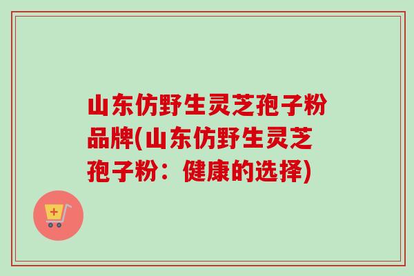 山东仿野生灵芝孢子粉品牌(山东仿野生灵芝孢子粉：健康的选择)