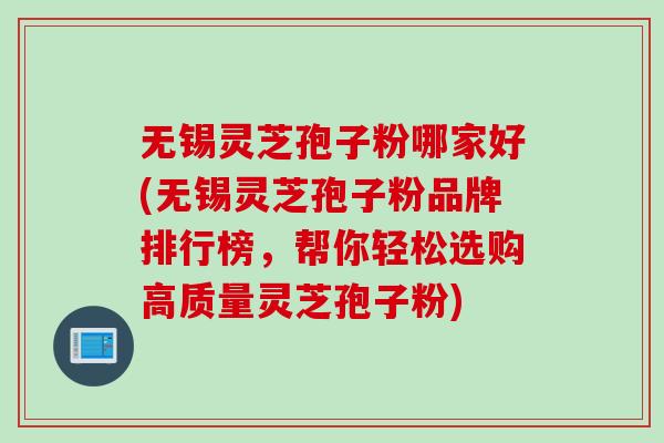 无锡灵芝孢子粉哪家好(无锡灵芝孢子粉品牌排行榜，帮你轻松选购高质量灵芝孢子粉)