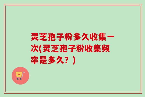 灵芝孢子粉多久收集一次(灵芝孢子粉收集频率是多久？)