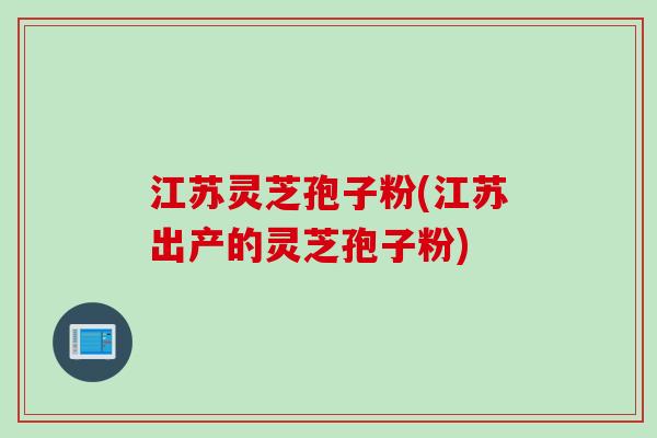 江苏灵芝孢子粉(江苏出产的灵芝孢子粉)