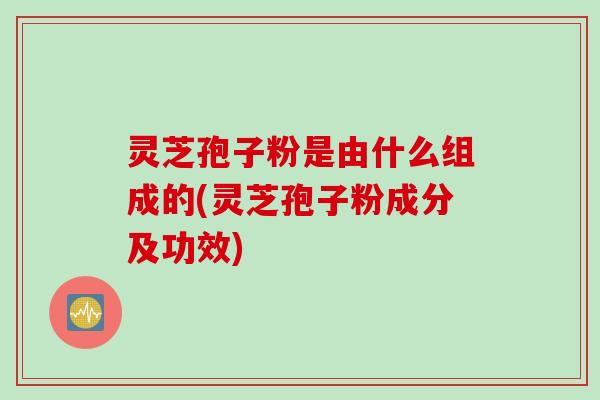 灵芝孢子粉是由什么组成的(灵芝孢子粉成分及功效)