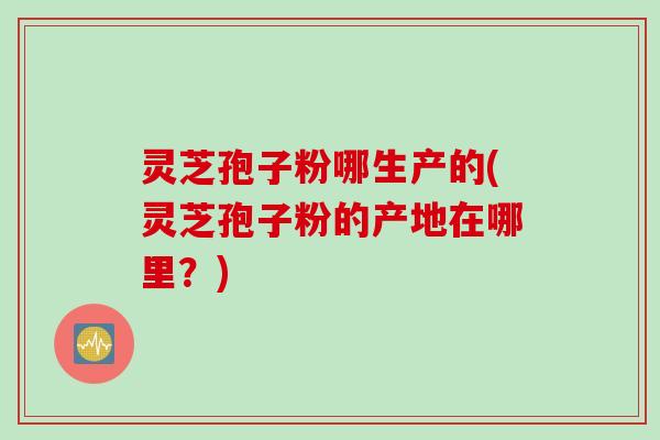 灵芝孢子粉哪生产的(灵芝孢子粉的产地在哪里？)