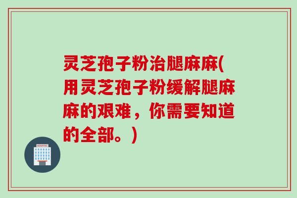 灵芝孢子粉治腿麻麻(用灵芝孢子粉缓解腿麻麻的艰难，你需要知道的全部。)