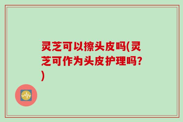 灵芝可以擦头皮吗(灵芝可作为头皮护理吗？)
