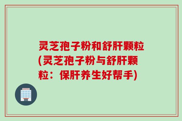 灵芝孢子粉和舒肝颗粒(灵芝孢子粉与舒肝颗粒：保肝养生好帮手)