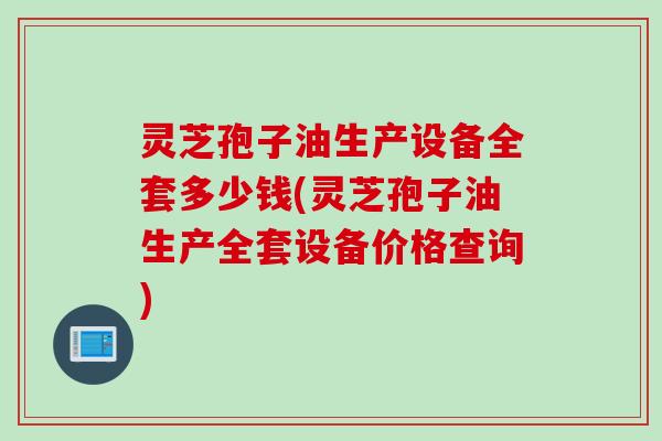 灵芝孢子油生产设备全套多少钱(灵芝孢子油生产全套设备价格查询)