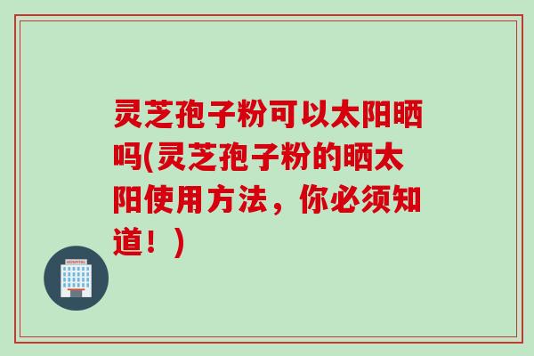灵芝孢子粉可以太阳晒吗(灵芝孢子粉的晒太阳使用方法，你必须知道！)