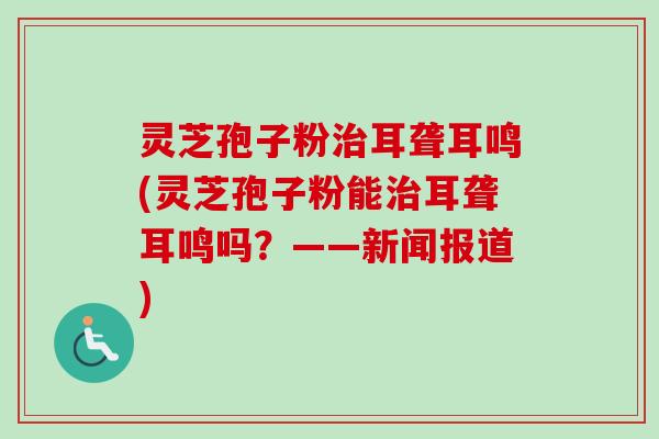 灵芝孢子粉治耳聋耳鸣(灵芝孢子粉能治耳聋耳鸣吗？——新闻报道)