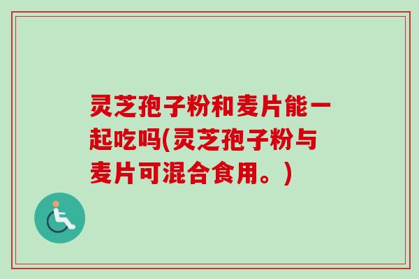 灵芝孢子粉和麦片能一起吃吗(灵芝孢子粉与麦片可混合食用。)