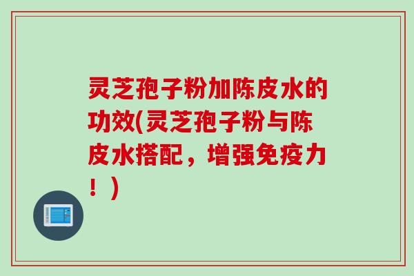 灵芝孢子粉加陈皮水的功效(灵芝孢子粉与陈皮水搭配，增强免疫力！)