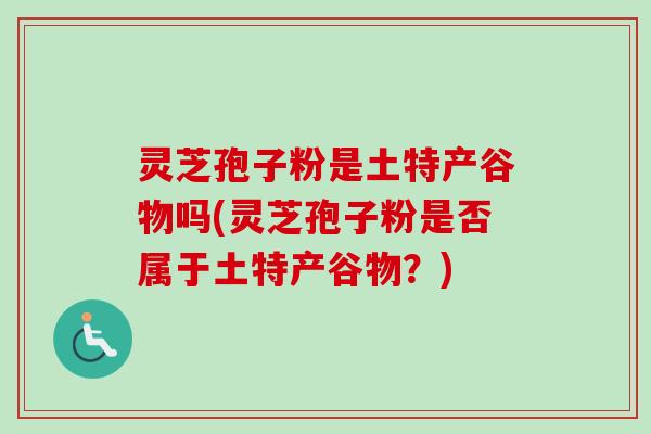 灵芝孢子粉是土特产谷物吗(灵芝孢子粉是否属于土特产谷物?) 灵芝孢子粉是土特产谷物吗(灵芝孢子粉是否属于土特产谷物?)