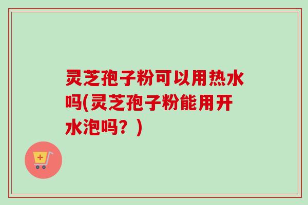 灵芝孢子粉可以用热水吗(灵芝孢子粉能用开水泡吗？)