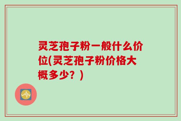 灵芝孢子粉一般什么价位(灵芝孢子粉价格大概多少？)