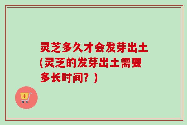 灵芝多久才会发芽出土(灵芝的发芽出土需要多长时间？)
