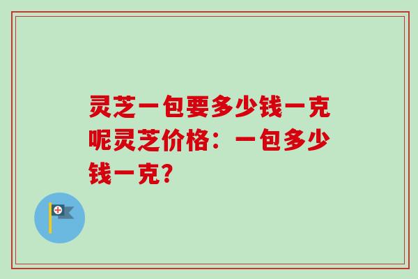 灵芝一包要多少钱一克呢灵芝价格：一包多少钱一克？