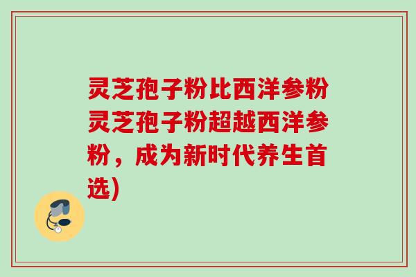 灵芝孢子粉比西洋参粉灵芝孢子粉超越西洋参粉，成为新时代养生首选)