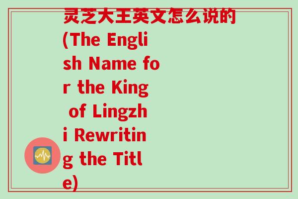 灵芝大王英文怎么说的(The English Name for the King of Lingzhi Rewriting the Title)