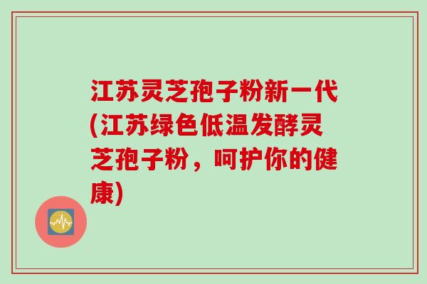 江苏灵芝孢子粉新一代(江苏绿色低温发酵灵芝孢子粉，呵护你的健康)