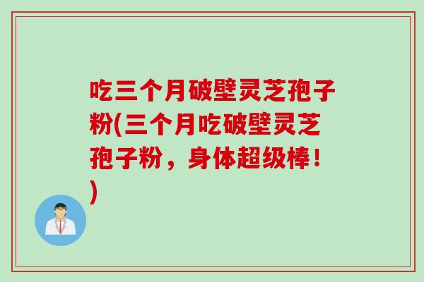 吃三个月破壁灵芝孢子粉(三个月吃破壁灵芝孢子粉,身体超级棒!) 吃三个月破壁灵芝孢子粉(三个月吃破壁灵芝孢子粉,身体超级棒!)