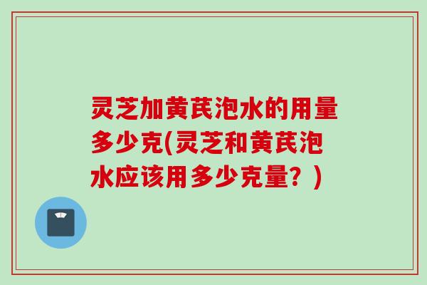 灵芝加黄芪泡水的用量多少克(灵芝和黄芪泡水应该用多少克量？)