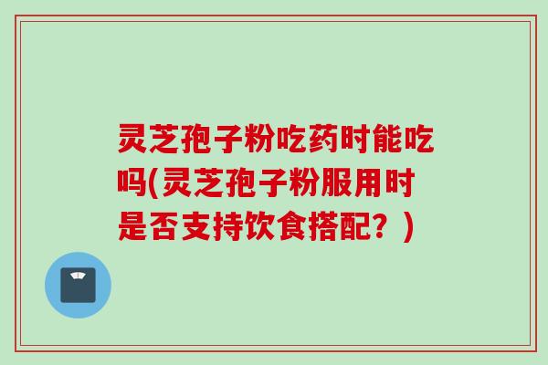 灵芝孢子粉吃药时能吃吗(灵芝孢子粉服用时是否支持饮食搭配？)