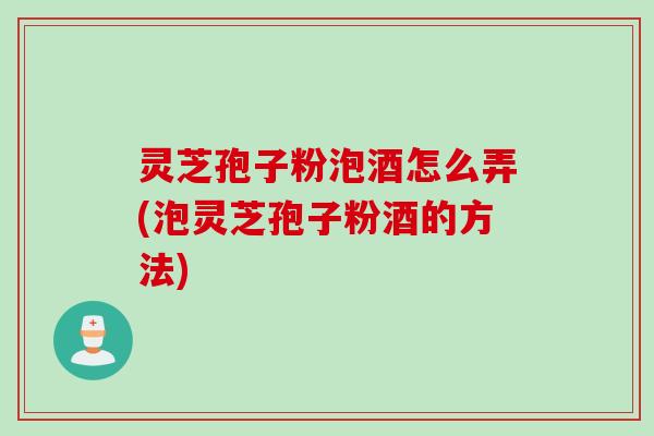 灵芝孢子粉泡酒怎么弄(泡灵芝孢子粉酒的方法)