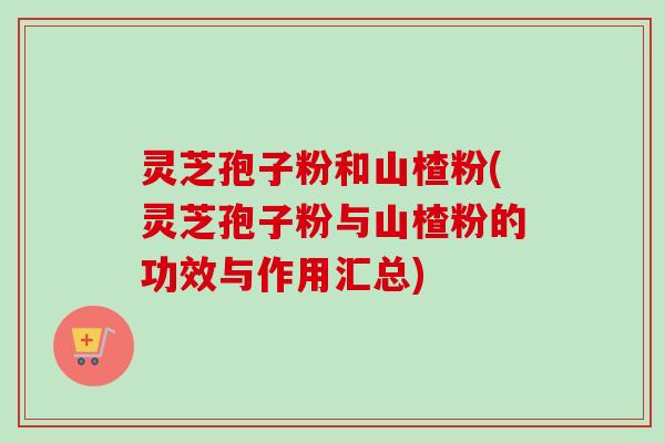 灵芝孢子粉和山楂粉(灵芝孢子粉与山楂粉的功效与作用汇总)