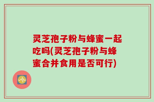灵芝孢子粉与蜂蜜一起吃吗(灵芝孢子粉与蜂蜜合并食用是否可行)