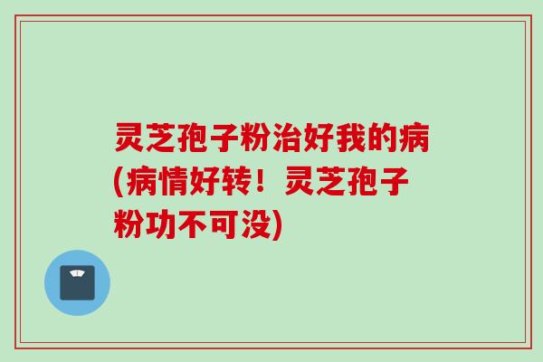 灵芝孢子粉治好我的病(病情好转！灵芝孢子粉功不可没)