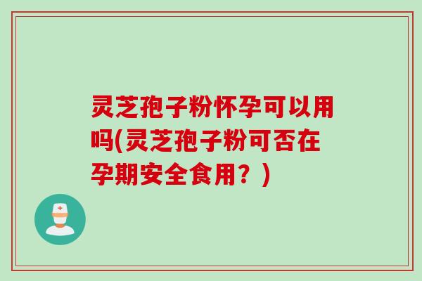 灵芝孢子粉怀孕可以用吗(灵芝孢子粉可否在孕期安全食用？)