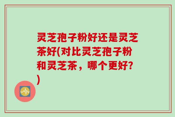 灵芝孢子粉好还是灵芝茶好(对比灵芝孢子粉和灵芝茶,哪个更好?) 灵芝孢子粉好还是灵芝茶好(对比灵芝孢子粉和灵芝茶,哪个更好?)