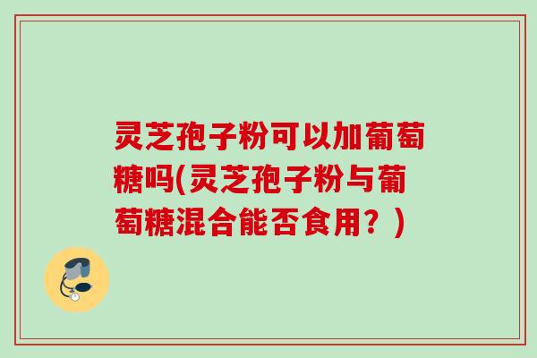 灵芝孢子粉可以加葡萄糖吗(灵芝孢子粉与葡萄糖混合能否食用?) 灵芝孢子粉可以加葡萄糖吗(灵芝孢子粉与葡萄糖混合能否食用?)