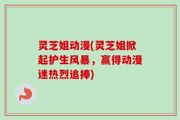 灵芝姐动漫(灵芝姐掀起护生风暴,赢得动漫迷热烈追捧) 灵芝姐动漫(灵芝姐掀起护生风暴,赢得动漫迷热烈追捧)