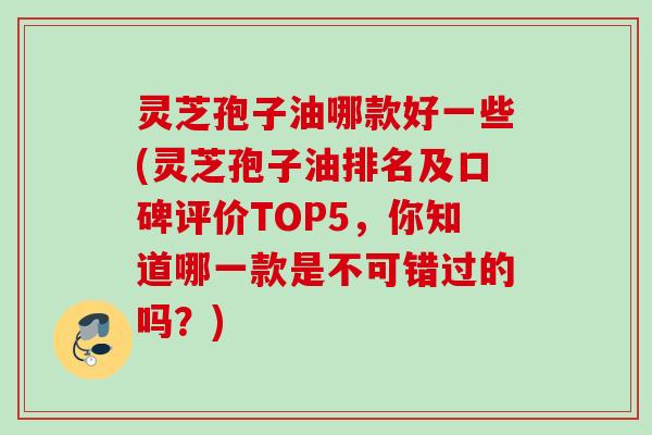 灵芝孢子油哪款好一些(灵芝孢子油排名及口碑评价TOP5，你知道哪一款是不可错过的吗？)