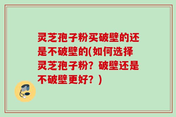 灵芝孢子粉买破壁的还是不破壁的(如何选择灵芝孢子粉?破壁还是不破壁更好?) 灵芝孢子粉买破壁的还是不破壁的(如何选择灵芝孢子粉?破壁还是不破壁更好?)