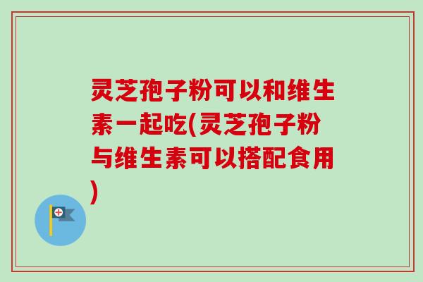 灵芝孢子粉可以和维生素一起吃(灵芝孢子粉与维生素可以搭配食用)