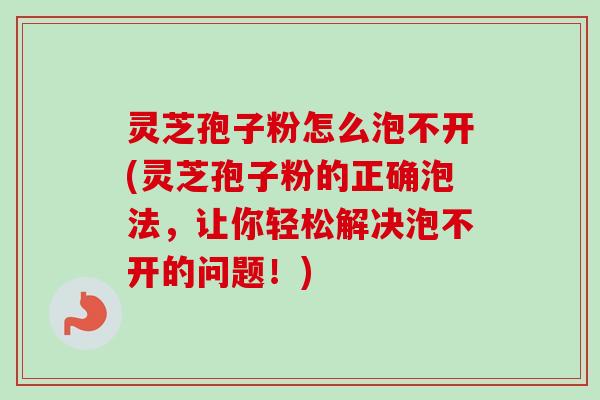 灵芝孢子粉怎么泡不开(灵芝孢子粉的正确泡法，让你轻松解决泡不开的问题！)
