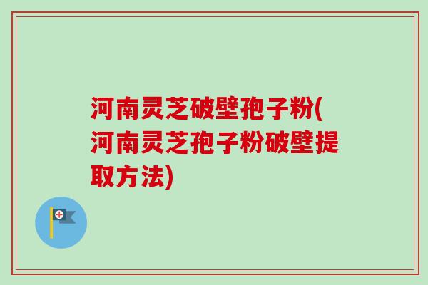 河南灵芝破壁孢子粉(河南灵芝孢子粉破壁提取方法)