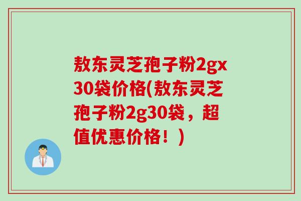 敖东灵芝孢子粉2gx30袋价格(敖东灵芝孢子粉2g30袋，超值优惠价格！)