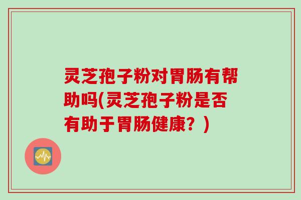 灵芝孢子粉对胃肠有帮助吗(灵芝孢子粉是否有助于胃肠健康？)