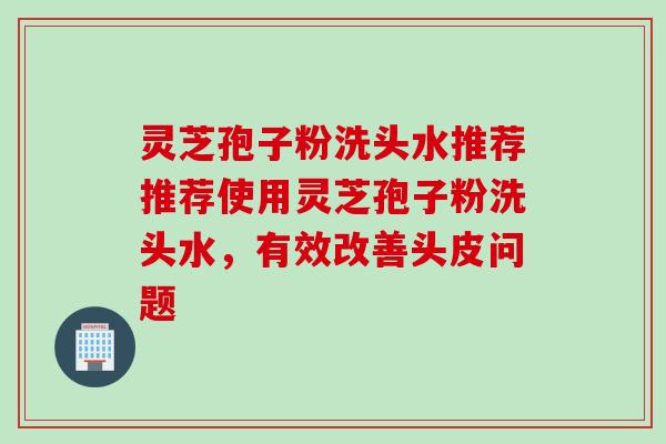灵芝孢子粉洗头水推荐推荐使用灵芝孢子粉洗头水，有效改善头皮问题