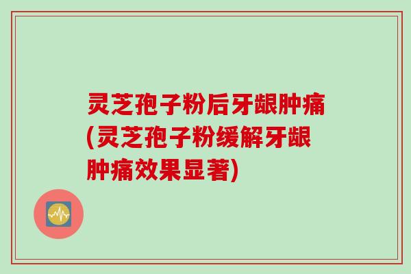 灵芝孢子粉后牙龈肿痛(灵芝孢子粉缓解牙龈肿痛效果显著)