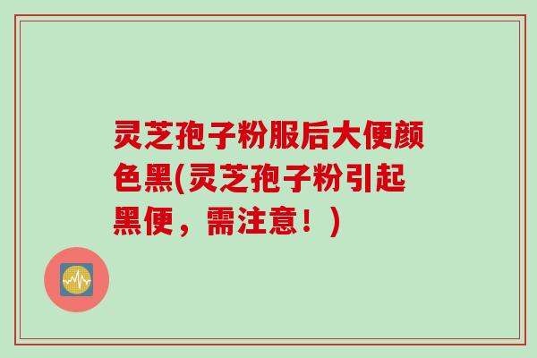灵芝孢子粉服后大便颜色黑(灵芝孢子粉引起黑便,需注意!) 灵芝孢子粉服后大便颜色黑(灵芝孢子粉引起黑便,需注意!)