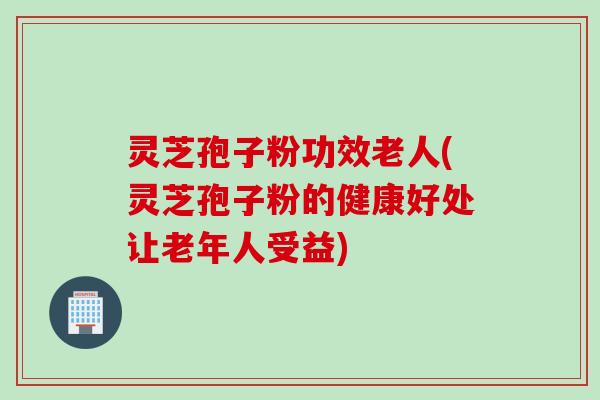 灵芝孢子粉功效老人(灵芝孢子粉的健康好处让老年人受益)