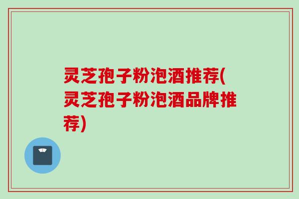 灵芝孢子粉泡酒推荐(灵芝孢子粉泡酒品牌推荐)
