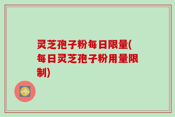 灵芝孢子粉每日限量(每日灵芝孢子粉用量限制) 灵芝孢子粉每日限量(每日灵芝孢子粉用量限制)